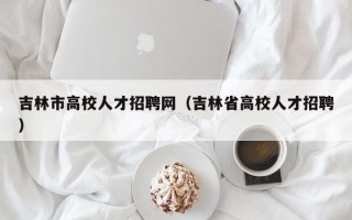 吉林市高校人才招聘网（吉林省高校人才招聘）
