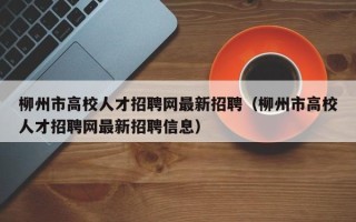 柳州市高校人才招聘网最新招聘（柳州市高校人才招聘网最新招聘信息）