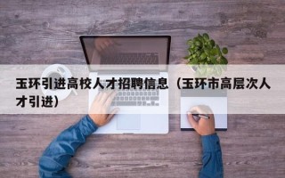 玉环引进高校人才招聘信息（玉环市高层次人才引进）