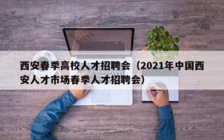 西安春季高校人才招聘会（2021年中国西安人才市场春季人才招聘会）