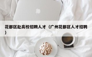 花都区赴高校招聘人才（广州花都区人才招聘）