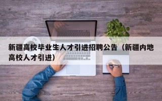 新疆高校毕业生人才引进招聘公告（新疆内地高校人才引进）