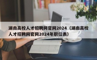湖南高校人才招聘网官网2024（湖南高校人才招聘网官网2024年职位表）