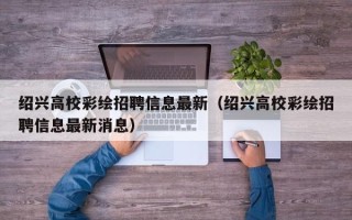 绍兴高校彩绘招聘信息最新（绍兴高校彩绘招聘信息最新消息）