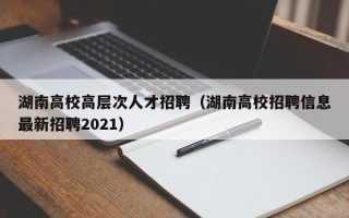 湖南高校高层次人才招聘（湖南高校招聘信息最新招聘2021）