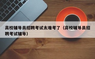 高校辅导员招聘考试太难考了（高校辅导员招聘考试辅导）