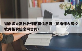 湖南师大高校教师招聘信息网（湖南师大高校教师招聘信息网官网）