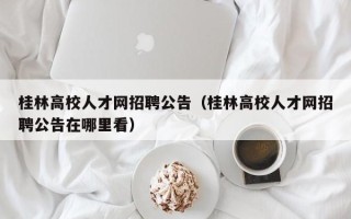 桂林高校人才网招聘公告（桂林高校人才网招聘公告在哪里看）