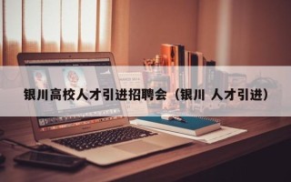 银川高校人才引进招聘会（银川 人才引进）