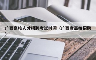 广西高校人才招聘考试时间（广西省高校招聘）