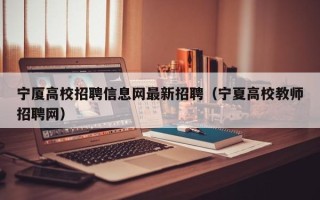 宁厦高校招聘信息网最新招聘（宁夏高校教师招聘网）