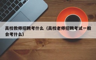 高校教师招聘考什么（高校老师招聘考试一般会考什么）