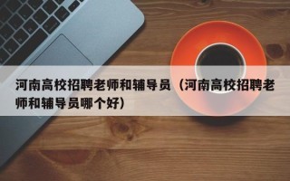 河南高校招聘老师和辅导员（河南高校招聘老师和辅导员哪个好）