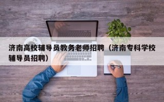 济南高校辅导员教务老师招聘（济南专科学校辅导员招聘）