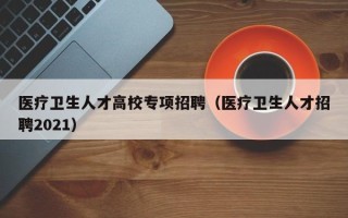 医疗卫生人才高校专项招聘（医疗卫生人才招聘2021）