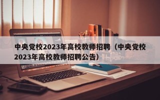 中央党校2023年高校教师招聘（中央党校2023年高校教师招聘公告）
