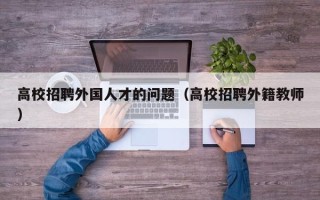 高校招聘外国人才的问题（高校招聘外籍教师）