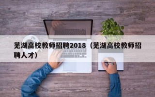 芜湖高校教师招聘2018（芜湖高校教师招聘人才）