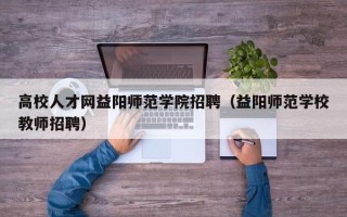 高校人才网益阳师范学院招聘（益阳师范学校教师招聘）