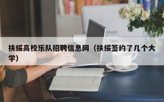 扶绥高校乐队招聘信息网（扶绥签约了几个大学）