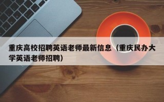 重庆高校招聘英语老师最新信息（重庆民办大学英语老师招聘）