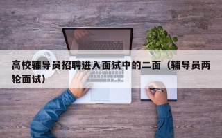 高校辅导员招聘进入面试中的二面（辅导员两轮面试）