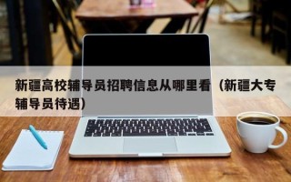新疆高校辅导员招聘信息从哪里看（新疆大专辅导员待遇）