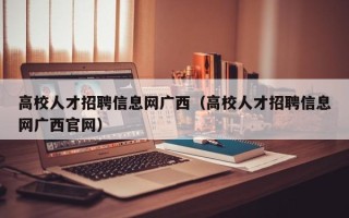 高校人才招聘信息网广西（高校人才招聘信息网广西官网）