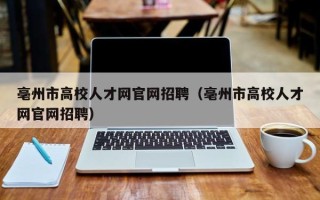 亳州市高校人才网官网招聘（亳州市高校人才网官网招聘）
