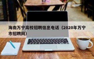 海南万宁高校招聘信息电话（2020年万宁市招聘网）