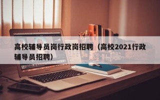 高校辅导员岗行政岗招聘（高校2021行政辅导员招聘）