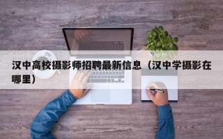 汉中高校摄影师招聘最新信息（汉中学摄影在哪里）