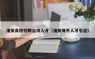 淮安高校招聘台湾人才（淮安海外人才引进）