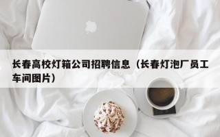 长春高校灯箱公司招聘信息（长春灯泡厂员工车间图片）
