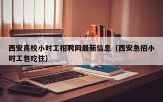 西安高校小时工招聘网最新信息（西安急招小时工包吃住）