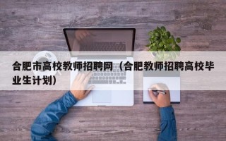 合肥市高校教师招聘网（合肥教师招聘高校毕业生计划）