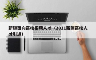 新疆面向高校招聘人才（2021新疆高校人才引进）
