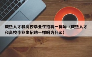 成热人才和高校毕业生招聘一样吗（成热人才和高校毕业生招聘一样吗为什么）