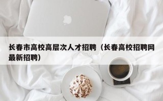 长春市高校高层次人才招聘（长春高校招聘网最新招聘）