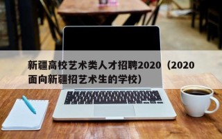 新疆高校艺术类人才招聘2020（2020面向新疆招艺术生的学校）