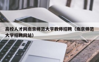 高校人才网南京师范大学教师招聘（南京师范大学招聘网站）