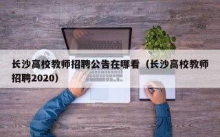 长沙高校教师招聘公告在哪看（长沙高校教师招聘2020）