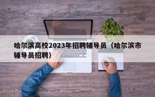 哈尔滨高校2023年招聘辅导员（哈尔滨市辅导员招聘）