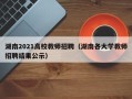湖南2021高校教师招聘（湖南各大学教师招聘结果公示）