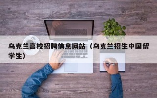 乌克兰高校招聘信息网站（乌克兰招生中国留学生）