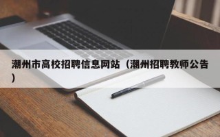 潮州市高校招聘信息网站（潮州招聘教师公告）