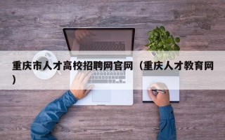 重庆市人才高校招聘网官网（重庆人才教育网）