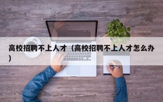 高校招聘不上人才（高校招聘不上人才怎么办）