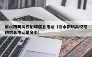 丽水南明高校招聘信息电话（丽水南明高校招聘信息电话是多少）