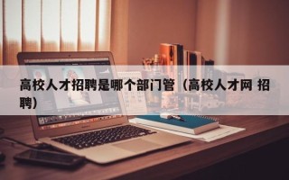高校人才招聘是哪个部门管（高校人才网 招聘）